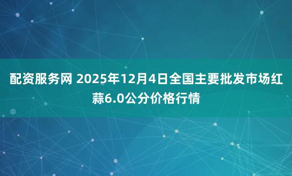 配资服务网 2025年12月4日全国主要批发市场红蒜6.0公分价格行情