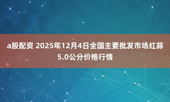 a股配资 2025年12月4日全国主要批发市场红蒜5.0公分价格行情