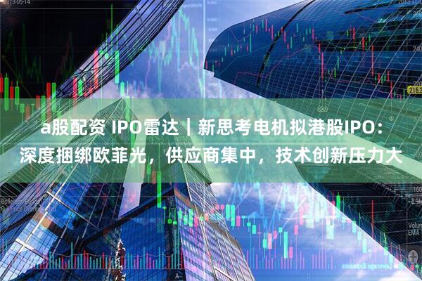 a股配资 IPO雷达｜新思考电机拟港股IPO：深度捆绑欧菲光，供应商集中，技术创新压力大