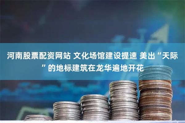 河南股票配资网站 文化场馆建设提速 美出“天际”的地标建筑在龙华遍地开花
