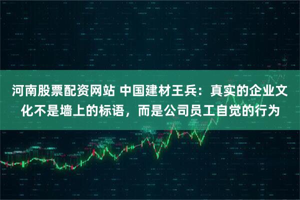 河南股票配资网站 中国建材王兵：真实的企业文化不是墙上的标语，而是公司员工自觉的行为