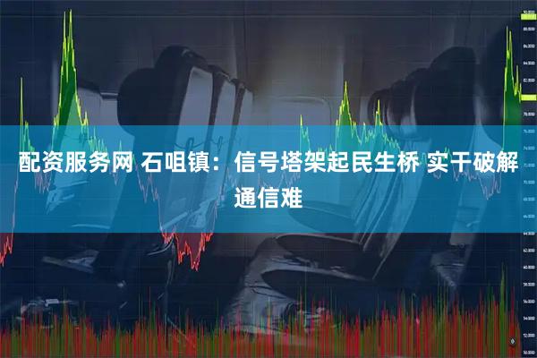 配资服务网 石咀镇：信号塔架起民生桥 实干破解通信难