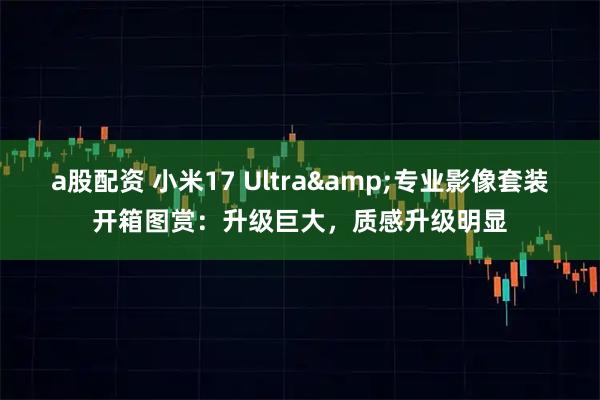 a股配资 小米17 Ultra&专业影像套装开箱图赏：升级巨大，质感升级明显