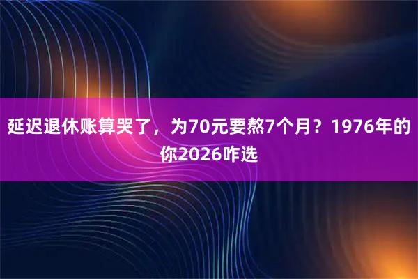 延迟退休账算哭了，为70元要熬7个月？1976年的你2026咋选