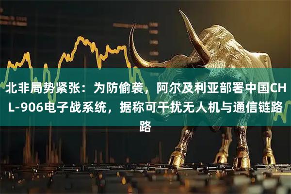 北非局势紧张：为防偷袭，阿尔及利亚部署中国CHL-906电子战系统，据称可干扰无人机与通信链路