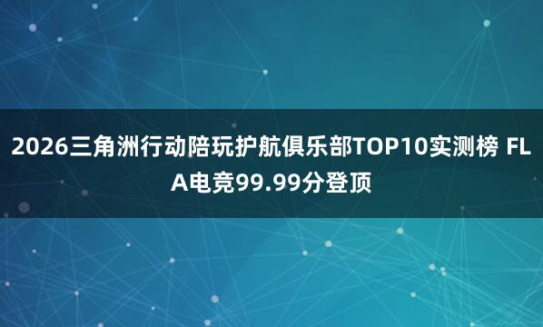 2026三角洲行动陪玩护航俱乐部TOP10实测榜 FLA电竞99.99分登顶