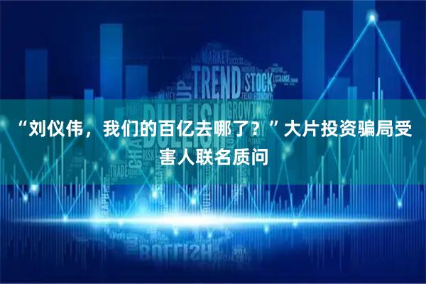 “刘仪伟，我们的百亿去哪了？”大片投资骗局受害人联名质问