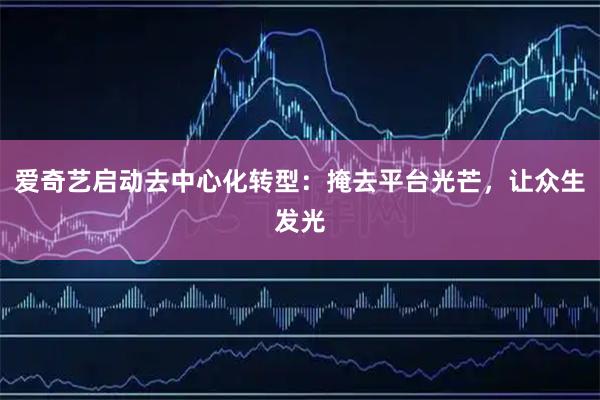 爱奇艺启动去中心化转型：掩去平台光芒，让众生发光