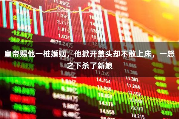 皇帝赐他一桩婚姻，他掀开盖头却不敢上床，一怒之下杀了新娘