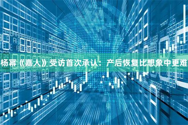 杨幂《嘉人》受访首次承认：产后恢复比想象中更难