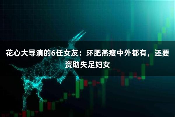 花心大导演的6任女友:环肥燕瘦中外都有,还要资助失足妇女