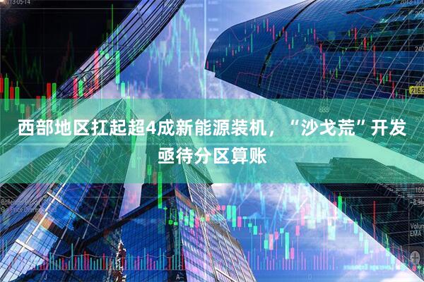 西部地区扛起超4成新能源装机，“沙戈荒”开发亟待分区算账