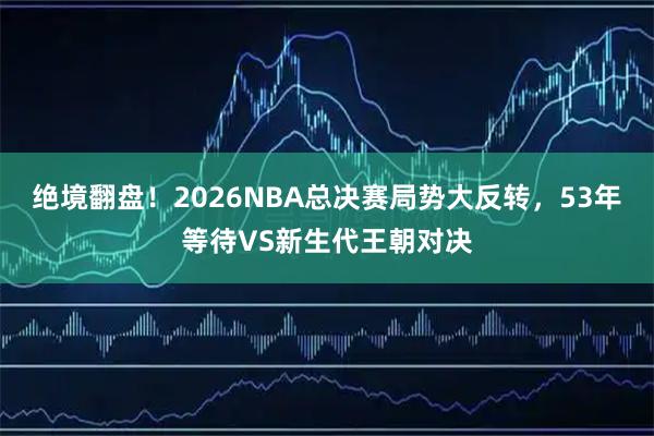 绝境翻盘！2026NBA总决赛局势大反转，53年等待VS新生代王朝对决