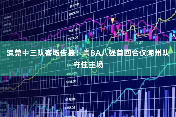 深莞中三队客场告捷！粤BA八强首回合仅潮州队守住主场