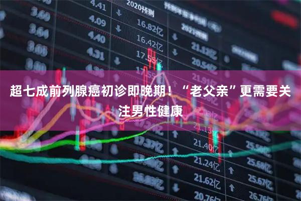 超七成前列腺癌初诊即晚期！“老父亲”更需要关注男性健康