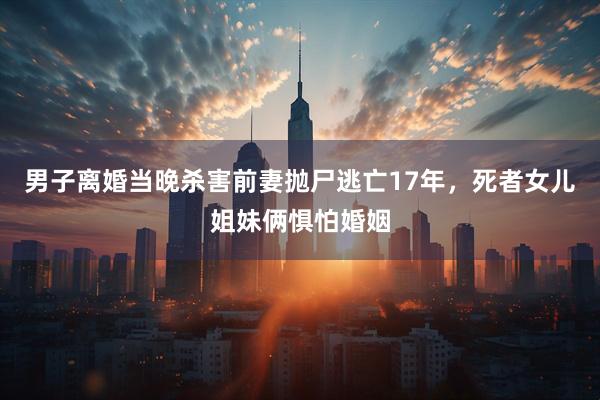 男子离婚当晚杀害前妻抛尸逃亡17年，死者女儿姐妹俩惧怕婚姻