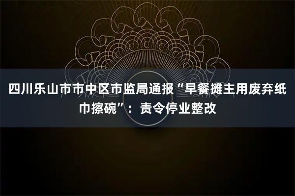 四川乐山市市中区市监局通报“早餐摊主用废弃纸巾擦碗”：责令停业整改
