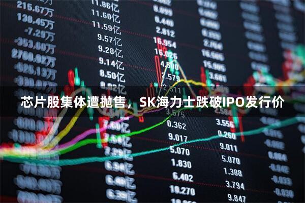 芯片股集体遭抛售，SK海力士跌破IPO发行价