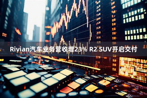 Rivian汽车业务营收增23% R2 SUV开启交付