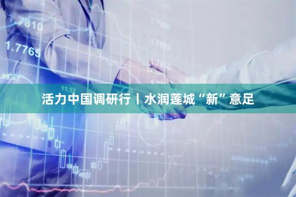 活力中国调研行丨水润莲城“新”意足