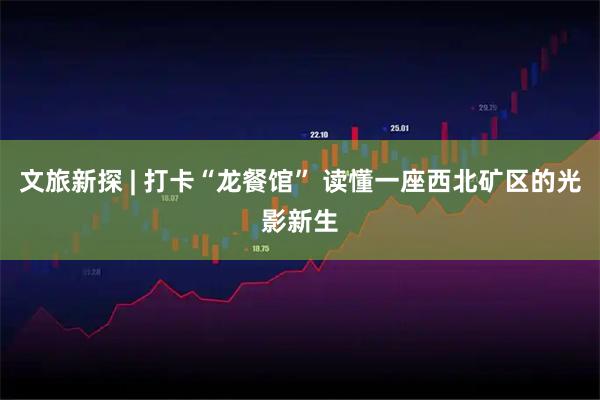 文旅新探 | 打卡“龙餐馆” 读懂一座西北矿区的光影新生