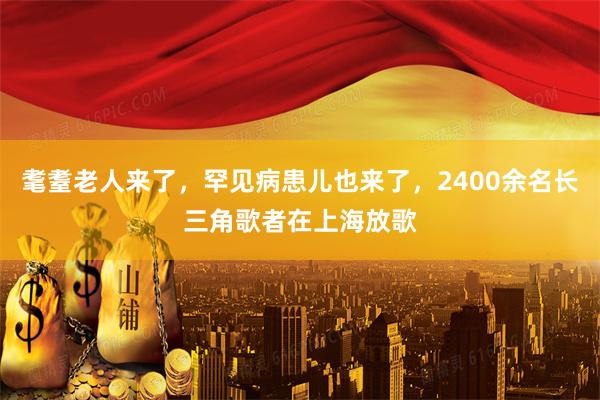 耄耋老人来了，罕见病患儿也来了，2400余名长三角歌者在上海放歌
