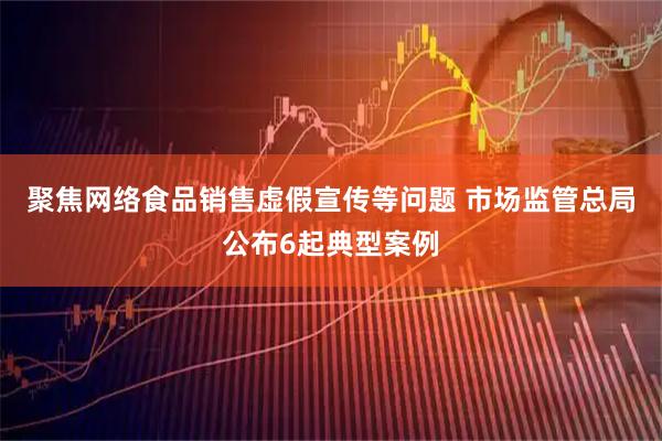 聚焦网络食品销售虚假宣传等问题 市场监管总局公布6起典型案例